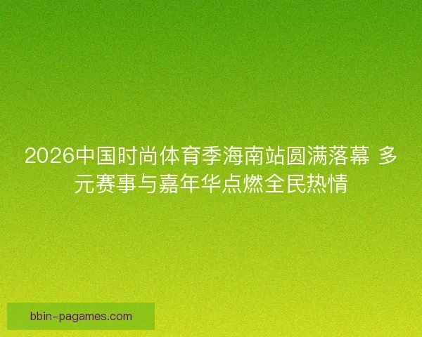 2026中国时尚体育季海南站圆满落幕 多元赛事与嘉年华点燃全民热情
