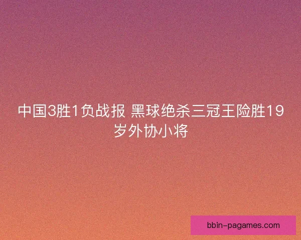 中国3胜1负战报 黑球绝杀三冠王险胜19岁外协小将